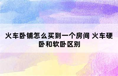 火车卧铺怎么买到一个房间 火车硬卧和软卧区别